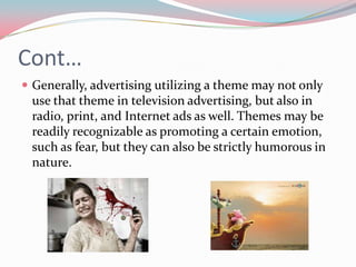 Cont…
 Generally, advertising utilizing a theme may not only
 use that theme in television advertising, but also in
 radio, print, and Internet ads as well. Themes may be
 readily recognizable as promoting a certain emotion,
 such as fear, but they can also be strictly humorous in
 nature.
 