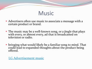 Music
 Advertisers often use music to associate a message with a
  certain product or brand.

 The music may be a well-known song, or a jingle that plays
  with every, or almost every, ad that is broadcasted on
  television or radio.

 bringing what would likely be a familiar song to mind. That
  could lead to expanded thoughts about the product being
  offered.

  LG Advertisement music
 