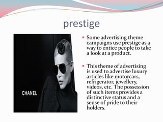 prestige
     Some advertising theme
      campaigns use prestige as a
      way to entice people to take
      a look at a product.

     This theme of advertising
      is used to advertise luxury
      articles like motorcars,
      refrigerator, jewellery,
      videos, etc. The possession
      of such items provides a
      distinctive status and a
      sense of pride to their
      holders.
 