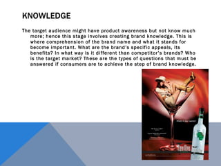 KNOWLEDGE The target audience might have product awareness but not know much more; hence this stage involves creating brand knowledge. This is where comprehension of the brand name and what it stands for become important. What are the brand’s specific appeals, its benefits? In what way is it different than competitor’s brands? Who is the target market? These are the types of questions that must be answered if consumers are to achieve the step of brand knowledge. 