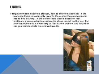 LIKING If target members know the product, how do they feel about it?  If the audience looks unfavourably towards the product to communicator has to find out why.  If the unfavorable view is based on real problems, a communication campaigns alone cannot do the job.  For product problem it is necessary to first fix the problem and only then can you communicate its renewed quality. 