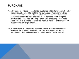 PURCHASE Finally, some members of the target audience might have conviction but not quite get around to making the purchase.  They may wait for more information or plan to act later.  The communicator must need these consumers to take the final step, perhaps by offering the product at a low price, offering a premium, or letting consumers tried out. This is where consumers make a move to actually search out information or purchase. Thus advertising is thought to work and follow a certain sequence whereby the prospect is moved through a series of stages in succession from unawareness to the purchase of the product. 