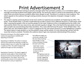 Print Advertisement 2• This is a print advertisement aiming to spread a message rather than promote a product. It is a somewhat urgent
message concerning accidents that happen while driving. This particular advert is aimed at the population of the UK
rather than just drivers because accidents affect other people as well. Therefore it is aimed at a mass audience. The
advert appeals to the audience through evoking emotion; because the depiction of people in danger is rather
upsetting.
• The advert is merely convincing drivers to be more careful on roads because accidents are happening too often. The
quote ‘Think Of Both Sides’ is printed in bold lettering to make it clearer and is effective because it is referring to ‘both
sides’ meaning the people in the car and the people on the road. Credence to this is strengthened by the child in the
road and the child in the rear-view mirror, who are both equally in danger. This is the fault of the two adults in the car
who are both not concentrating when they should be. This is also referred to by the quote ‘Think Of Both Sides’. This
advert falls into ‘the Problem advert’ in Gunn’s categories for the sole reason because it is only highlighting a problem.
The advert doesn’t imply whether or not the problem shown will be solved. It is only referencing a certain real-life
issue that remains unsolved. Therefore the audience doesn’t gain any improved understanding of the product.
Two different images are
connected, making it look
like one child screaming
even though it is two
children probably thinking
the exact same thing.
The lighting inside the
car is darker than the
outside, suggesting
that the two adults
are entirely oblivious.
‘Both Sides’ stands
out for the purpose
of reminding drivers
to keep an eye on
both sides.
Persuasive techniques: this advert appeals to the
audience by appealing to credibility and
appealing to character.
Appealing to Credibility: The advert is trying to
convince the audience by showing an image of a
situation likely to occur in reality. The image itself
is evidence of this. This advert intrigues the
audience through true facts and figures.
Appealing to Character: This advert suggests it
would be morally right to ‘think of both sides’
because it concerns the principles of right and
wrong behaviour. This advert also tries to
communicate a lesson to the audience that can
be derived from a story or experience.
 