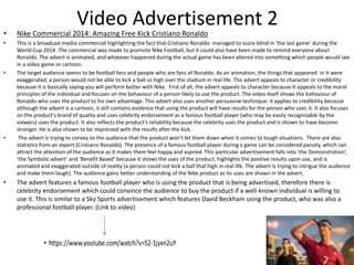 Video Advertisement 2
• Nike Commercial 2014: Amazing Free Kick Cristiano Ronaldo
• This is a broadcast media commercial highlighting the fact that Cristiano Ronaldo managed to score blind in ‘the last game’ during the
World Cup 2014. The commercial was made to promote Nike Football, but it could also have been made to remind everyone about
Ronaldo. The advert is animated, and whatever happened during the actual game has been altered into something which people would see
in a video game or cartoon.
• The target audience seems to be football fans and people who are fans of Ronaldo. As an animation, the things that appeared in it were
exaggerated; a person would not be able to kick a ball so high over the stadium in real life. The advert appeals to character or credibility
because it is basically saying you will perform better with Nike. First of all, the advert appeals to character because it appeals to the moral
principles of the individual and focuses on the behaviour of a person likely to use the product. The video itself shows the behaviour of
Ronaldo who uses the product to his own advantage. This advert also uses another persuasive technique: it applies to credibility because
although the advert is a cartoon, it still contains evidence that using the product will have results for the person who uses it. It also focuses
on the product’s brand of quality and uses celebrity endorsement as a famous football player (who may be easily recognizable by the
viewers) uses the product. It also reflects the product’s reliability because the celebrity uses the product and is shown to have become
stronger. He is also shown to be impressed with the results after the kick.
• The advert is trying to convey to the audience that the product won’t let them down when it comes to tough situations. There are also
statistics from an expert (Cristiano Ronaldo). The presence of a famous football player during a game can be considered parody, which can
attract the attention of the audience as it makes them feel happy and aspired. This particular advertisement falls into ‘the Demonstration’,
‘the Symbolic advert’ and ‘Benefit Based’ because it shows the uses of the product, highlights the positive results upon use, and is
animated and exaggerated outside of reality (a person could not kick a ball that high in real life. The advert is trying to intrigue the audience
and make them laugh). The audience gains better understanding of the Nike product as its uses are shown in the advert.
• The advert features a famous football player who is using the product that is being advertised, therefore there is
celebrity endorsement which could convince the audience to buy the product if a well-known individual is willing to
use it. This is similar to a Sky Sports advertisement which features David Beckham using the product, who was also a
professional football player. (Link to video)
 