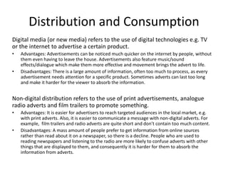 Distribution and Consumption
Digital media (or new media) refers to the use of digital technologies e.g. TV
or the internet to advertise a certain product.
• Advantages: Advertisements can be noticed much quicker on the internet by people, without
them even having to leave the house. Advertisements also feature music/sound
effects/dialogue which make them more effective and movement brings the advert to life.
• Disadvantages: There is a large amount of information, often too much to process, as every
advertisement needs attention for a specific product. Sometimes adverts can last too long
and make it harder for the viewer to absorb the information.
Non-digital distribution refers to the use of print advertisements, analogue
radio adverts and film trailers to promote something.
• Advantages: It is easier for advertisers to reach targeted audiences in the local market, e.g.
with print adverts. Also, it is easier to communicate a message with non-digital adverts. For
example, film trailers and radio adverts are quite short and don’t contain too much content.
• Disadvantages: A mass amount of people prefer to get information from online sources
rather than read about it on a newspaper, so there is a decline. People who are used to
reading newspapers and listening to the radio are more likely to confuse adverts with other
things that are displayed to them, and consequently it is harder for them to absorb the
information from adverts.
 