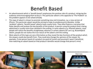 Benefit Based
• An advertisement which is ‘benefit based’ emphasizes the positive side of a product, intriguing the
audience and encouraging them to buy it. This particular advert is the opposite to ‘The Problem’ as
the problem appears to be solved already.
• This type of advert is shown to promote something new and innovative, e.g. a new version of
IPhone. This particular advert would be aiming to make its predecessor(s) obsolete. Unlike
‘problem’ adverts, ‘benefit based’ adverts have a joyful tone. They often feature a narrative that
helps identify and analyse the key benefits of the product. A person using the product that is being
advertised is usually more than satisfied in the ending. In some adverts e.g. iPhone6 adverts, most
people will notice the benefits straightaway, whereas in certain adverts for cars e.g. #LoveHybrid
advert, people do not realise the true nature of the advert until the ending.
• Most adverts of this type are very informative as they reveal the key functions of the product which
the viewers could also benefit from. They could also change the opinions of the viewer, for
example, if one person heard of a product via word of mouth and assumed it wasn’t beneficial,
then watching an advert based on that product’s benefits would change that person’s mind.
 
