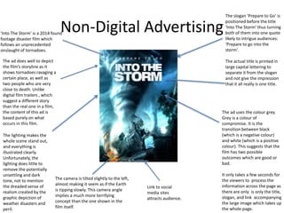 Non-Digital Advertising‘Into The Storm’ is a 2014 found
footage disaster film which
follows an unprecedented
onslaught of tornadoes.
The ad does well to depict
the film’s storyline as it
shows tornadoes ravaging a
certain place, as well as
two people who are very
close to death. Unlike
digital film trailers , which
suggest a different story
than the real one in a film,
the content of this ad is
based purely on what
occurs in this film.
The camera is tilted slightly to the left,
almost making it seem as if the Earth
is tipping slowly. This camera angle
implies a much more terrifying
concept than the one shown in the
film itself.
The ad uses the colour grey.
Grey is a colour of
compromise. It is the
transition between black
(which is a negative colour)
and white (which is a positive
colour). This suggests that the
film has two possible
outcomes which are good or
bad.
It only takes a few seconds for
the viewers to process the
information across the page as
there are only is only the title,
slogan, and link accompanying
the large image which takes up
the whole page.
The lighting makes the
whole scene stand out,
and everything is
illustrated clearly.
Unfortunately, the
lighting does little to
remove the potentially
unsettling and dark
tone, not to mention
the dreaded sense of
realism created by the
graphic depiction of
weather disasters and
peril.
The slogan ‘Prepare to Go’ is
positioned before the title
‘Into The Storm’ thus turning
both of them into one quote
likely to intrigue audiences:
‘Prepare to go into the
storm’.
The actual title is printed in
large capital lettering to
separate it from the slogan
and not give the impression
that it all really is one title.
Link to social
media sites
attracts audience.
 