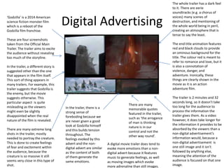 Digital Advertising
‘Godzilla’ is a 2014 American
science fiction monster film
which is a reboot of the
Godzilla film franchise.
These are four screenshots
taken from the Official Main
Trailer. The trailer aims to excite
the audience without revealing
too much of the storyline.
In the trailer, a different story is
suggested other than the one
that appears in the film itself.
This sort of thing appears in
many trailers. For example, this
trailer suggests that Godzilla is
the enemy, but the movie
suggests otherwise. This
particular aspect is quite
misleading as the viewers
might even be slightly
disappointed when the real
nature of the film is revealed.
There are many extreme long
shots in the trailer, mostly
needed to portray the creature.
This is done to create feelings
of fear and excitement within
the audience, because the
creature is so massive it still
seems very close in this type of
shot.
In the trailer, there is a
strong sense of
foreboding because we
are never given a good
look at Godzilla himself
and this builds tension
throughout. The
feelings evoked by this
advert and the non-
digital advert are similar
as the content of both
of them generate the
same emotions.
The whole trailer has a dark feel
to it. There are eerie
soundtracks (e.g. a chorus of
voices) many scenes of
destruction, and mentioning of
the whole world being in peril,
creating an atmosphere that is
tense to say the least.
The end title animation features
red and black clouds to provide
an ominous background for the
title. The colour red is meant to
refer to romance and love, but it
is also a connotation of
violence, danger, and
adventure. Ironically, these
things are clearly shown in the
movie as it is an action
adventure film.
The trailer is 2 minutes and 32
seconds long, so it doesn’t take
too long for the audience to
process the information the
trailer gives them. As a video
however, it does take longer for
the information it provides to be
absorbed by the viewers than a
non-digital advertisement’s
information would, because a
non-digital advertisement is
one still image and it isn’t
followed by anything else,
meaning the attention of the
audience is focused on that one
image.
There are many
memorable quotes
featured in the trailer,
such as ‘the arrogance
of man is thinking
nature is in our
control and not the
other way round’.
A digital movie trailer does tend to
evoke more emotions than a non-
digital advert because it features
music to generate feelings, as well
as moving images which evoke
more adrenaline than still images.
 