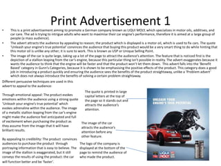Print Advertisement 1• This is a print advertisement aiming to promote a German company known as LIQUI MOLY, which specializes in motor oils, additives, and
car care. The ad is trying to intrigue adults who want to maximise their car engine’s performance, therefore it is aimed at a large group of
people (a mass audience).
• The advert attracts the audience by appealing to reason; the product which is displayed is a motor oil, which is used to fix cars. The quote
‘Unleash your engine’s true potential’ convinces the audience that buying this product would be a very smart thing to do while hinting that
this motor oil is unlike any other; it is sure to work. This is known as USP or Unique Selling Point.
• The image of the car is quite large, taking up a lot of the page to attract the audience’s attention. The feature that is noticed first is the
depiction of a stallion leaping from the car’s engine, because this particular thing isn’t possible in reality. The advert exaggerates because it
wants the audience to think that the engine will be faster and that the product won’t let them down. This advert falls into the ‘Benefit
Based’ category in Gunn’s Categories, because it is shown to be emphasising the positive effects of the product. This category does a good
job in introducing a product quickly and ensuring the audience sees the benefits of the product straightaway, unlike a ‘Problem advert’
which does not always introduce the benefits of solving a certain problem straightaway.
The quote is printed in large
capital letters at the top of
the page so it stands out and
attracts the audience’s
attention.
The logo of the company is
displayed at the bottom of the
page to remind the audience of
who made the product.
The image of the car
attracts the audience’s
attention before any
other feature.
Different persuasive techniques are used in this
advert to appeal to the audience:
Through emotional appeal: The product evokes
emotions within the audience using a strong quote
‘Unleash your engine’s true potential’ which
evokes adrenaline within the audience. The image
of a metallic stallion leaping from the car’s engine
might make the audience feel anticipated and full
of excitement when purchasing the product as
they assume from the image that it will have
brilliant results.
By appealing to credibility: The product convinces
audiences to purchase the product through
portraying information that is easy to believe. The
image of the stallion is exaggerated, but it still
conveys the results of using the product: the car
will function better and be ‘faster’.
 