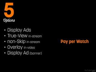 Options 5 
• Display Ads 
• True-View in-stream 
• non-Skip in-stream 
• Overlay in-video 
• Display Ad (banner) 
Pay per Watch 
YouTube [Link] 
 
