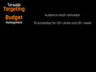 Budget Audience reach simulator: 
Pay per Watch 
Versatile 
Targeting 
management 
10 euros/day for 25+ clicks and 2K+ views 
 