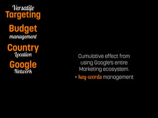 Pay per Watch 
Versatile 
Targeting 
Budget 
management 
Country 
Location 
Google 
Network 
Notification 
Cumulative effect from 
using Google’s entire 
Marketing ecosystem. 
+ key-words management 
 