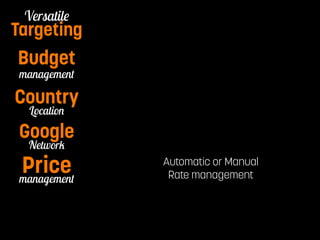Pay per Watch 
Versatile 
Targeting 
Budget 
management 
Country 
Location 
Automatic or Manual 
Rate management 
Google 
Network 
management Price 
Notification 
 