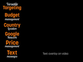 Pay per Watch 
Versatile 
Targeting 
Budget 
management 
Country 
Location 
Text-overlay on video 
Google 
Network 
management Price 
messages Text 
 