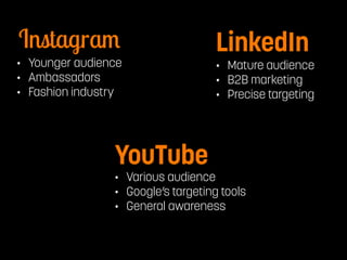 Instagram LinkedIn 
• Younger audience 
• Ambassadors 
• Fashion industry 
YouTube 
• Mature audience 
• B2B marketing 
• Precise targeting 
• Various audience 
• Google’s targeting tools 
• General awareness 
 