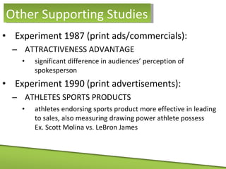 Experiment 1987 (print ads/commercials): ATTRACTIVENESS ADVANTAGE significant difference in audiences’ perception of spokesperson Experiment 1990 (print advertisements):  ATHLETES SPORTS PRODUCTS athletes endorsing sports product more effective in leading to sales, also measuring drawing power athlete possess  Ex. Scott Molina vs. LeBron James Other Supporting Studies 