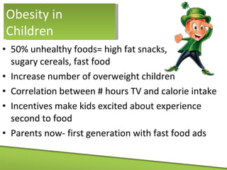 50% unhealthy foods= high fat snacks,  sugary cereals, fast food Increase number of overweight children Correlation between # hours TV and calorie intake Incentives make kids excited about experience second to food Parents now- first generation with fast food ads Obesity in Children 