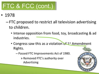 1978 FTC proposed to restrict all television advertising to children. Intense opposition from food, toy, broadcasting & ad industries. Congress saw this as a violation of 1 st  Amendment Rights. Passed FTC Improvements Act of 1980. Removed FTC’s authority over  Children’s TV Advertising FTC & FCC (cont.) 