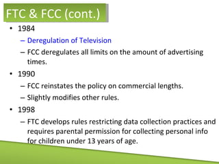 1984 Deregulation of Television FCC deregulates all limits on the amount of advertising times.  1990 FCC reinstates the policy on commercial lengths. Slightly modifies other rules. 1998 FTC develops rules restricting data collection practices and requires parental permission for collecting personal info for children under 13 years of age. FTC & FCC (cont.) 