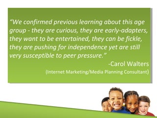 “ We confirmed previous learning about this age group - they are curious, they are early-adapters, they want to be entertained, they can be fickle, they are pushing for independence yet are still very susceptible to peer pressure.”  -Carol Walters (Internet Marketing/Media Planning Consultant ) 