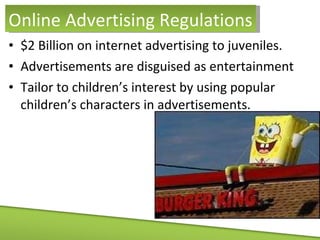 $2 Billion on internet advertising to juveniles. Advertisements are disguised as entertainment Tailor to children’s interest by using popular children’s characters in advertisements. Online Advertising Regulations 