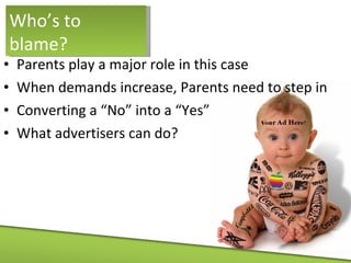 Parents play a major role in this case When demands increase, Parents need to step in Converting a “No” into a “Yes” What advertisers can do? Who’s to blame? 