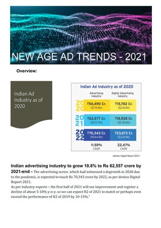 Overview:
(dentsu Digital Report 2021)
Indian advertising industry to grow 10.8% to Rs 62,557 crore by
2021-end - The advertising sector, which had witnessed a degrowth in 2020 due
to the pandemic, is expected to touch Rs 70,343 crore by 2022, as per dentsu Digital
Report 2021.
As per industry experts – the first half of 2021 will see improvement and register a
decline of about 5-10% y-o-y. so we can expect H2 of 2021 to match or perhaps even
exceed the performance of H2 of 2019 by 10-15%.”
NEW AGE AD TRENDS - 2021
 