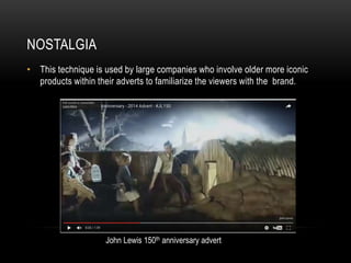 NOSTALGIA
• This technique is used by large companies who involve older more iconic
products within their adverts to familiarize the viewers with the brand.
John Lewis 150th anniversary advert
 