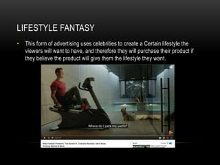 LIFESTYLE FANTASY
• This form of advertising uses celebrities to create a Certain lifestyle the
viewers will want to have, and therefore they will purchase their product if
they believe the product will give them the lifestyle they want.
 