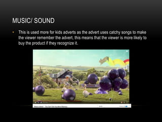MUSIC/ SOUND
• This is used more for kids adverts as the advert uses catchy songs to make
the viewer remember the advert, this means that the viewer is more likely to
buy the product if they recognize it.
 