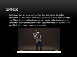 GIMMICK
• Gimmick adverts are more common now than ever before due to the
introduction of social media, this is because the aim of these adverts is to go
viral. This is done by making the advert very unique and using things never
seen before, therefore the user will more easily remember the product and is
more likely to purchase recognizable products.
 