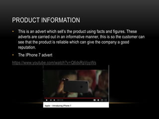 PRODUCT INFORMATION
• This is an advert which sell’s the product using facts and figures. These
adverts are carried out in an informative manner, this is so the customer can
see that the product is reliable which can give the company a good
reputation.
• The IPhone 7 advert
https://www.youtube.com/watch?v=Q6dsRpVyyWs
 