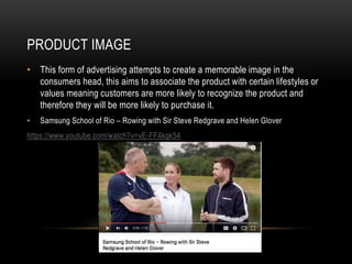 PRODUCT IMAGE
• This form of advertising attempts to create a memorable image in the
consumers head, this aims to associate the product with certain lifestyles or
values meaning customers are more likely to recognize the product and
therefore they will be more likely to purchase it.
• Samsung School of Rio – Rowing with Sir Steve Redgrave and Helen Glover
https://www.youtube.com/watch?v=vE-FF4kgk54
 