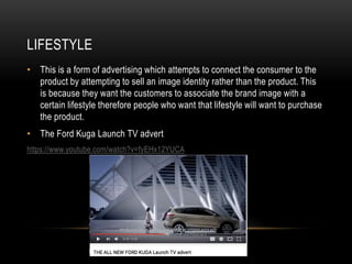 LIFESTYLE
• This is a form of advertising which attempts to connect the consumer to the
product by attempting to sell an image identity rather than the product. This
is because they want the customers to associate the brand image with a
certain lifestyle therefore people who want that lifestyle will want to purchase
the product.
• The Ford Kuga Launch TV advert
https://www.youtube.com/watch?v=fyEHx12YUCA
 