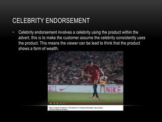 CELEBRITY ENDORSEMENT
• Celebrity endorsement involves a celebrity using the product within the
advert, this is to make the customer assume the celebrity consistently uses
the product. This means the viewer can be lead to think that the product
shows a form of wealth.
 