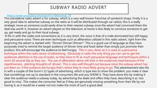 SUBWAY RADIO ADVERT
https://www.youtube.com/watch?v=llAwwmaI_T8
This standalone radio advert is for subway, which is a very well known franchise of sandwich shops. Firstly it is a
very good idea to advertise subway on the radio as it will be distributed through car radios; this is a really
strategic move as someone could easily drive to their nearest subway once the advert had convinced them the
deal was worth it, however an advert played on the television at home is less likely to convince someone to get
up, get ready and go to their local subway.
It fits in with the codes and conventions as it is very short, the voice is that of a male dominated but still happy
and persuasive voice. There are even techniques such as alliteration utilized in this radio advert, right from the
beginning the advert is started with, “Dinner! Dinner! Dinner!”. This is a good use of language as they have
purposely tried to remind the target audience of dinner time and food rather than simply just promote their
product, this will encourage the audience to feel hungry. This is very clever as it is used as a persuasive
technique within the radio sector of advertising. Obviously in radio the only thing you can use to get the
audiences attention is the use of audio, so they have to fit as much persuasive language and techniques within a
short 30 second clip as they can. The use of alliteration alone will stick in the audiences head because of the
repetitiveness, planting thoughts of ‘dinner’. This is very well thought out because since the subway advert has
just been on, if the audience are hungry that’s where they’re most likely going to go. This advertisement also fits
in with a couple of the Gunn’s 12 types of advertising, which is type two to show the problem; you make it clear
that somethings not up to standard in the consumers life and you SHOW it. They have done this by making it
clear the audience needs a subway today, by advertising the deals and offers they have, describing it as ‘too
good to miss’. This makes the consumer feel as if they are genuinely missing something from their life by not
having it, as it would be a waste not too make the most of such a good deal.
 