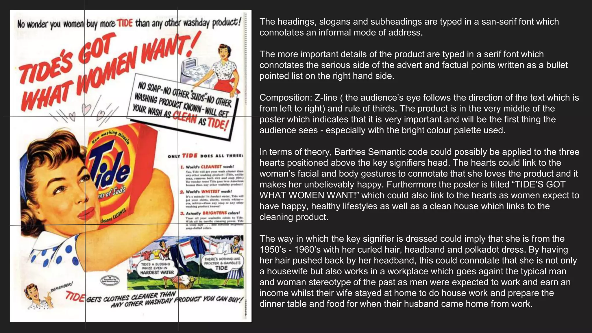 The headings, slogans and subheadings are typed in a san-serif font which
connotates an informal mode of address.
The more important details of the product are typed in a serif font which
connotates the serious side of the advert and factual points written as a bullet
pointed list on the right hand side.
Composition: Z-line ( the audience’s eye follows the direction of the text which is
from left to right) and rule of thirds. The product is in the very middle of the
poster which indicates that it is very important and will be the first thing the
audience sees - especially with the bright colour palette used.
In terms of theory, Barthes Semantic code could possibly be applied to the three
hearts positioned above the key signifiers head. The hearts could link to the
woman’s facial and body gestures to connotate that she loves the product and it
makes her unbelievably happy. Furthermore the poster is titled “TIDE’S GOT
WHAT WOMEN WANT!” which could also link to the hearts as women expect to
have happy, healthy lifestyles as well as a clean house which links to the
cleaning product.
The way in which the key signifier is dressed could imply that she is from the
1950’s - 1960’s with her curled hair, headband and polkadot dress. By having
her hair pushed back by her headband, this could connotate that she is not only
a housewife but also works in a workplace which goes againt the typical man
and woman stereotype of the past as men were expected to work and earn an
income whilst their wife stayed at home to do house work and prepare the
dinner table and food for when their husband came home from work.
 
