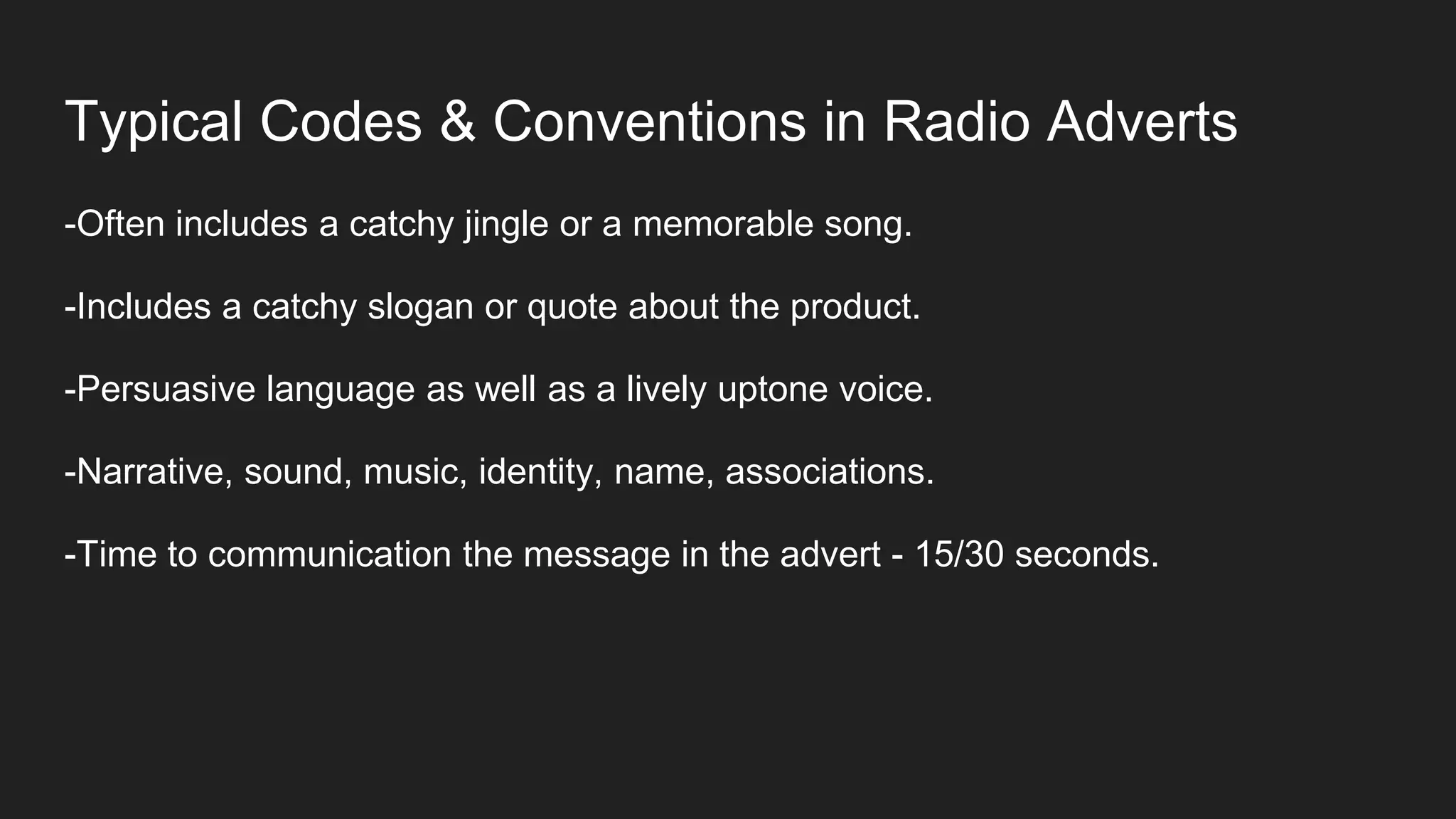 Typical Codes & Conventions in Radio Adverts
-Often includes a catchy jingle or a memorable song.
-Includes a catchy slogan or quote about the product.
-Persuasive language as well as a lively uptone voice.
-Narrative, sound, music, identity, name, associations.
-Time to communication the message in the advert - 15/30 seconds.
 