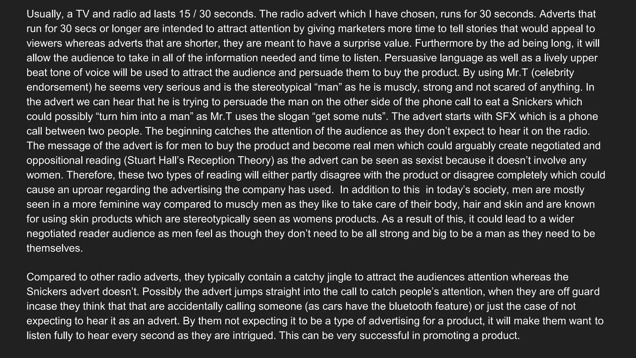 Usually, a TV and radio ad lasts 15 / 30 seconds. The radio advert which I have chosen, runs for 30 seconds. Adverts that
run for 30 secs or longer are intended to attract attention by giving marketers more time to tell stories that would appeal to
viewers whereas adverts that are shorter, they are meant to have a surprise value. Furthermore by the ad being long, it will
allow the audience to take in all of the information needed and time to listen. Persuasive language as well as a lively upper
beat tone of voice will be used to attract the audience and persuade them to buy the product. By using Mr.T (celebrity
endorsement) he seems very serious and is the stereotypical “man” as he is muscly, strong and not scared of anything. In
the advert we can hear that he is trying to persuade the man on the other side of the phone call to eat a Snickers which
could possibly “turn him into a man” as Mr.T uses the slogan “get some nuts”. The advert starts with SFX which is a phone
call between two people. The beginning catches the attention of the audience as they don’t expect to hear it on the radio.
The message of the advert is for men to buy the product and become real men which could arguably create negotiated and
oppositional reading (Stuart Hall’s Reception Theory) as the advert can be seen as sexist because it doesn’t involve any
women. Therefore, these two types of reading will either partly disagree with the product or disagree completely which could
cause an uproar regarding the advertising the company has used. In addition to this in today’s society, men are mostly
seen in a more feminine way compared to muscly men as they like to take care of their body, hair and skin and are known
for using skin products which are stereotypically seen as womens products. As a result of this, it could lead to a wider
negotiated reader audience as men feel as though they don’t need to be all strong and big to be a man as they need to be
themselves.
Compared to other radio adverts, they typically contain a catchy jingle to attract the audiences attention whereas the
Snickers advert doesn’t. Possibly the advert jumps straight into the call to catch people’s attention, when they are off guard
incase they think that that are accidentally calling someone (as cars have the bluetooth feature) or just the case of not
expecting to hear it as an advert. By them not expecting it to be a type of advertising for a product, it will make them want to
listen fully to hear every second as they are intrigued. This can be very successful in promoting a product.
 