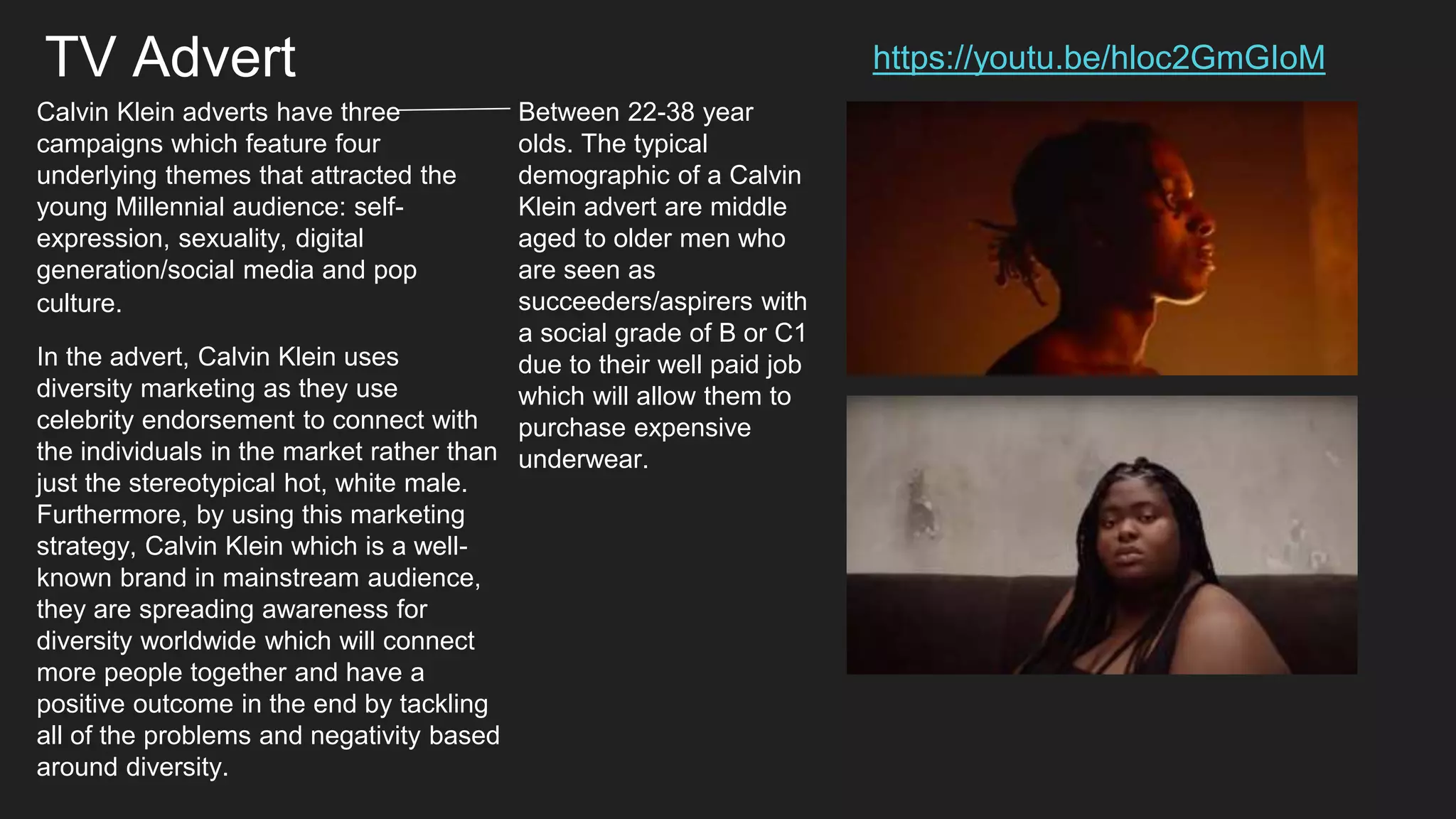 https://youtu.be/hloc2GmGIoM
Calvin Klein adverts have three
campaigns which feature four
underlying themes that attracted the
young Millennial audience: self-
expression, sexuality, digital
generation/social media and pop
culture.
Between 22-38 year
olds. The typical
demographic of a Calvin
Klein advert are middle
aged to older men who
are seen as
succeeders/aspirers with
a social grade of B or C1
due to their well paid job
which will allow them to
purchase expensive
underwear.
In the advert, Calvin Klein uses
diversity marketing as they use
celebrity endorsement to connect with
the individuals in the market rather than
just the stereotypical hot, white male.
Furthermore, by using this marketing
strategy, Calvin Klein which is a well-
known brand in mainstream audience,
they are spreading awareness for
diversity worldwide which will connect
more people together and have a
positive outcome in the end by tackling
all of the problems and negativity based
around diversity.
TV Advert
 