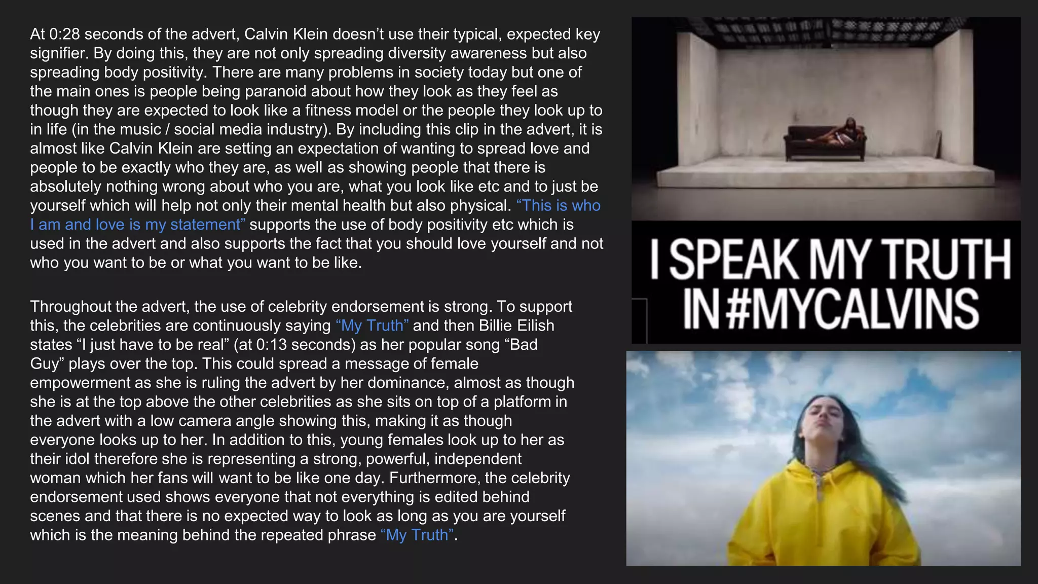 At 0:28 seconds of the advert, Calvin Klein doesn’t use their typical, expected key
signifier. By doing this, they are not only spreading diversity awareness but also
spreading body positivity. There are many problems in society today but one of
the main ones is people being paranoid about how they look as they feel as
though they are expected to look like a fitness model or the people they look up to
in life (in the music / social media industry). By including this clip in the advert, it is
almost like Calvin Klein are setting an expectation of wanting to spread love and
people to be exactly who they are, as well as showing people that there is
absolutely nothing wrong about who you are, what you look like etc and to just be
yourself which will help not only their mental health but also physical. “This is who
I am and love is my statement” supports the use of body positivity etc which is
used in the advert and also supports the fact that you should love yourself and not
who you want to be or what you want to be like.
Throughout the advert, the use of celebrity endorsement is strong. To support
this, the celebrities are continuously saying “My Truth” and then Billie Eilish
states “I just have to be real” (at 0:13 seconds) as her popular song “Bad
Guy” plays over the top. This could spread a message of female
empowerment as she is ruling the advert by her dominance, almost as though
she is at the top above the other celebrities as she sits on top of a platform in
the advert with a low camera angle showing this, making it as though
everyone looks up to her. In addition to this, young females look up to her as
their idol therefore she is representing a strong, powerful, independent
woman which her fans will want to be like one day. Furthermore, the celebrity
endorsement used shows everyone that not everything is edited behind
scenes and that there is no expected way to look as long as you are yourself
which is the meaning behind the repeated phrase “My Truth”.
 