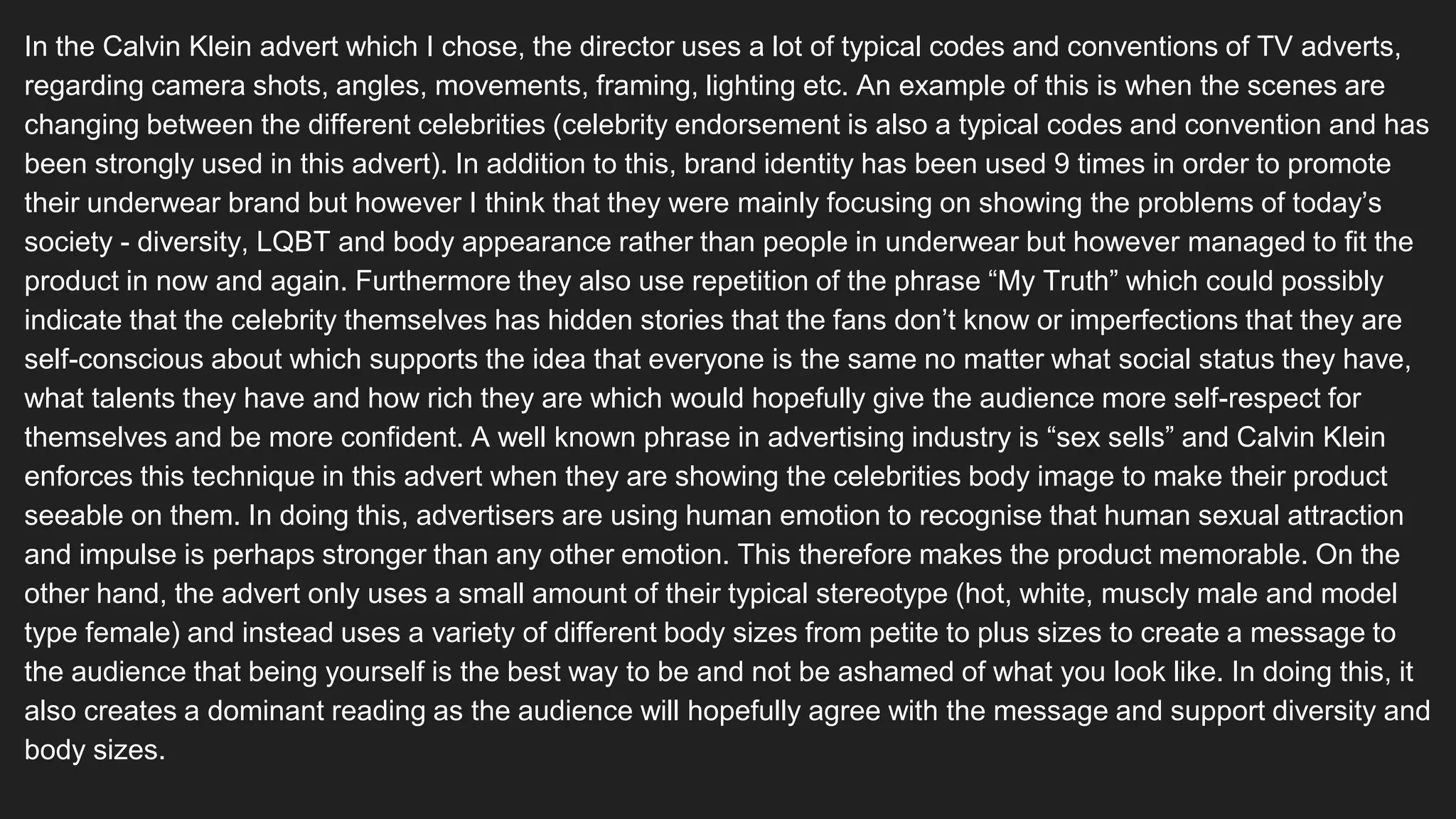 In the Calvin Klein advert which I chose, the director uses a lot of typical codes and conventions of TV adverts,
regarding camera shots, angles, movements, framing, lighting etc. An example of this is when the scenes are
changing between the different celebrities (celebrity endorsement is also a typical codes and convention and has
been strongly used in this advert). In addition to this, brand identity has been used 9 times in order to promote
their underwear brand but however I think that they were mainly focusing on showing the problems of today’s
society - diversity, LQBT and body appearance rather than people in underwear but however managed to fit the
product in now and again. Furthermore they also use repetition of the phrase “My Truth” which could possibly
indicate that the celebrity themselves has hidden stories that the fans don’t know or imperfections that they are
self-conscious about which supports the idea that everyone is the same no matter what social status they have,
what talents they have and how rich they are which would hopefully give the audience more self-respect for
themselves and be more confident. A well known phrase in advertising industry is “sex sells” and Calvin Klein
enforces this technique in this advert when they are showing the celebrities body image to make their product
seeable on them. In doing this, advertisers are using human emotion to recognise that human sexual attraction
and impulse is perhaps stronger than any other emotion. This therefore makes the product memorable. On the
other hand, the advert only uses a small amount of their typical stereotype (hot, white, muscly male and model
type female) and instead uses a variety of different body sizes from petite to plus sizes to create a message to
the audience that being yourself is the best way to be and not be ashamed of what you look like. In doing this, it
also creates a dominant reading as the audience will hopefully agree with the message and support diversity and
body sizes.
 