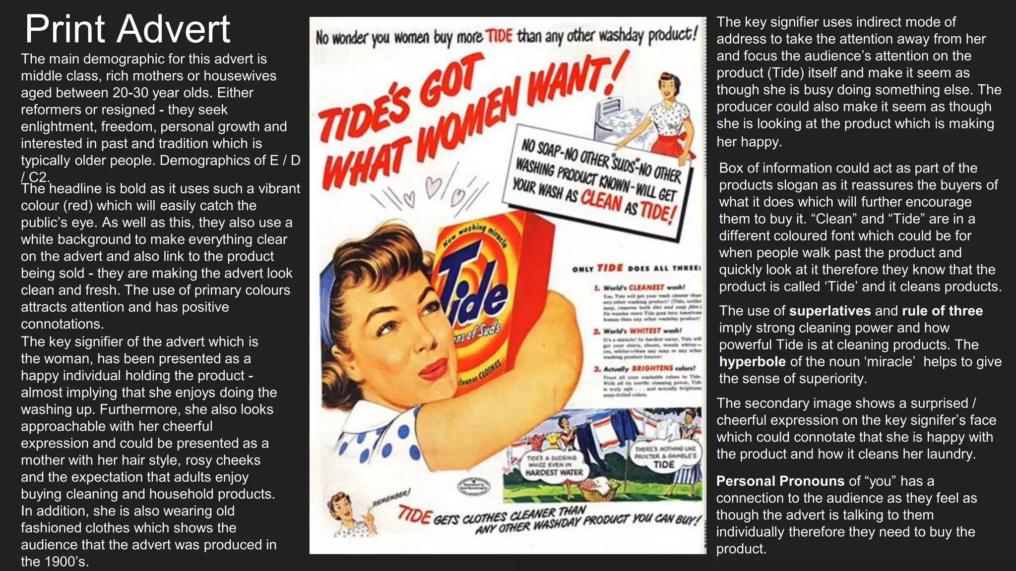 Print Advert
The headline is bold as it uses such a vibrant
colour (red) which will easily catch the
public’s eye. As well as this, they also use a
white background to make everything clear
on the advert and also link to the product
being sold - they are making the advert look
clean and fresh. The use of primary colours
attracts attention and has positive
connotations.
The key signifier of the advert which is
the woman, has been presented as a
happy individual holding the product -
almost implying that she enjoys doing the
washing up. Furthermore, she also looks
approachable with her cheerful
expression and could be presented as a
mother with her hair style, rosy cheeks
and the expectation that adults enjoy
buying cleaning and household products.
In addition, she is also wearing old
fashioned clothes which shows the
audience that the advert was produced in
the 1900’s.
The key signifier uses indirect mode of
address to take the attention away from her
and focus the audience’s attention on the
product (Tide) itself and make it seem as
though she is busy doing something else. The
producer could also make it seem as though
she is looking at the product which is making
her happy.
The main demographic for this advert is
middle class, rich mothers or housewives
aged between 20-30 year olds. Either
reformers or resigned - they seek
enlightment, freedom, personal growth and
interested in past and tradition which is
typically older people. Demographics of E / D
/ C2.
The use of superlatives and rule of three
imply strong cleaning power and how
powerful Tide is at cleaning products. The
hyperbole of the noun ‘miracle’ helps to give
the sense of superiority.
Box of information could act as part of the
products slogan as it reassures the buyers of
what it does which will further encourage
them to buy it. “Clean” and “Tide” are in a
different coloured font which could be for
when people walk past the product and
quickly look at it therefore they know that the
product is called ‘Tide’ and it cleans products.
The secondary image shows a surprised /
cheerful expression on the key signifer’s face
which could connotate that she is happy with
the product and how it cleans her laundry.
Personal Pronouns of “you” has a
connection to the audience as they feel as
though the advert is talking to them
individually therefore they need to buy the
product.
 
