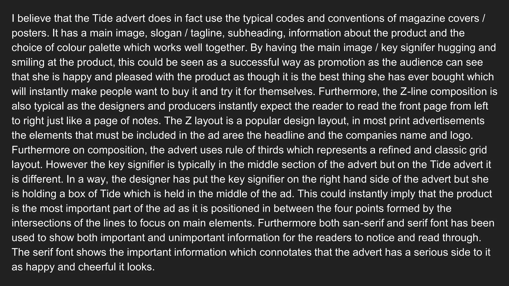 I believe that the Tide advert does in fact use the typical codes and conventions of magazine covers /
posters. It has a main image, slogan / tagline, subheading, information about the product and the
choice of colour palette which works well together. By having the main image / key signifer hugging and
smiling at the product, this could be seen as a successful way as promotion as the audience can see
that she is happy and pleased with the product as though it is the best thing she has ever bought which
will instantly make people want to buy it and try it for themselves. Furthermore, the Z-line composition is
also typical as the designers and producers instantly expect the reader to read the front page from left
to right just like a page of notes. The Z layout is a popular design layout, in most print advertisements
the elements that must be included in the ad aree the headline and the companies name and logo.
Furthermore on composition, the advert uses rule of thirds which represents a refined and classic grid
layout. However the key signifier is typically in the middle section of the advert but on the Tide advert it
is different. In a way, the designer has put the key signifier on the right hand side of the advert but she
is holding a box of Tide which is held in the middle of the ad. This could instantly imply that the product
is the most important part of the ad as it is positioned in between the four points formed by the
intersections of the lines to focus on main elements. Furthermore both san-serif and serif font has been
used to show both important and unimportant information for the readers to notice and read through.
The serif font shows the important information which connotates that the advert has a serious side to it
as happy and cheerful it looks.
 