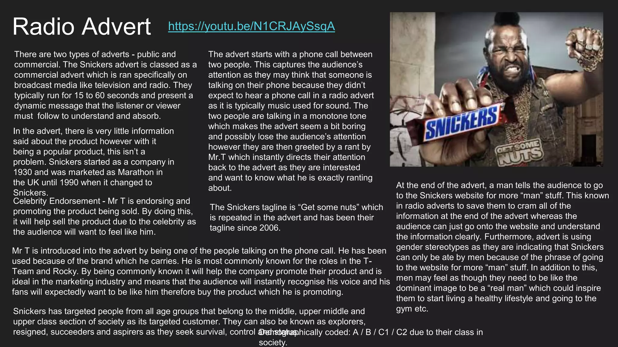 Radio Advert https://youtu.be/N1CRJAySsqA
There are two types of adverts - public and
commercial. The Snickers advert is classed as a
commercial advert which is ran specifically on
broadcast media like television and radio. They
typically run for 15 to 60 seconds and present a
dynamic message that the listener or viewer
must follow to understand and absorb.
Celebrity Endorsement - Mr T is endorsing and
promoting the product being sold. By doing this,
it will help sell the product due to the celebrity as
the audience will want to feel like him.
In the advert, there is very little information
said about the product however with it
being a popular product, this isn’t a
problem. Snickers started as a company in
1930 and was marketed as Marathon in
the UK until 1990 when it changed to
Snickers.
The advert starts with a phone call between
two people. This captures the audience’s
attention as they may think that someone is
talking on their phone because they didn’t
expect to hear a phone call in a radio advert
as it is typically music used for sound. The
two people are talking in a monotone tone
which makes the advert seem a bit boring
and possibly lose the audience’s attention
however they are then greeted by a rant by
Mr.T which instantly directs their attention
back to the advert as they are interested
and want to know what he is exactly ranting
about.
Mr T is introduced into the advert by being one of the people talking on the phone call. He has been
used because of the brand which he carries. He is most commonly known for the roles in the T-
Team and Rocky. By being commonly known it will help the company promote their product and is
ideal in the marketing industry and means that the audience will instantly recognise his voice and his
fans will expectedly want to be like him therefore buy the product which he is promoting.
The Snickers tagline is “Get some nuts” which
is repeated in the advert and has been their
tagline since 2006.
At the end of the advert, a man tells the audience to go
to the Snickers website for more “man” stuff. This known
in radio adverts to save them to cram all of the
information at the end of the advert whereas the
audience can just go onto the website and understand
the information clearly. Furthermore, advert is using
gender stereotypes as they are indicating that Snickers
can only be ate by men because of the phrase of going
to the website for more “man” stuff. In addition to this,
men may feel as though they need to be like the
dominant image to be a “real man” which could inspire
them to start living a healthy lifestyle and going to the
gym etc.Snickers has targeted people from all age groups that belong to the middle, upper middle and
upper class section of society as its targeted customer. They can also be known as explorers,
resigned, succeeders and aspirers as they seek survival, control and status.Demographically coded: A / B / C1 / C2 due to their class in
society.
 