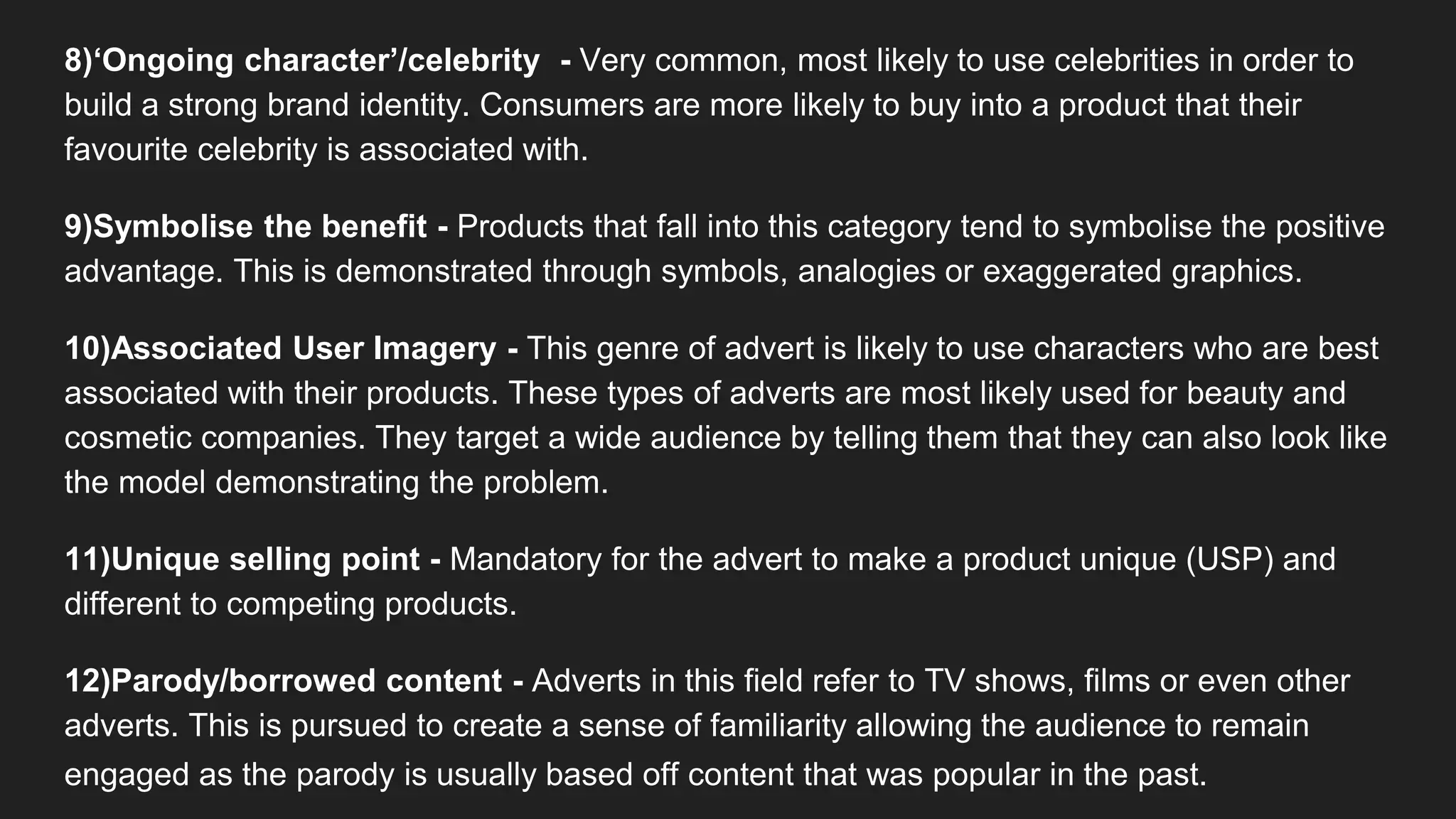 8)‘Ongoing character’/celebrity - Very common, most likely to use celebrities in order to
build a strong brand identity. Consumers are more likely to buy into a product that their
favourite celebrity is associated with.
9)Symbolise the benefit - Products that fall into this category tend to symbolise the positive
advantage. This is demonstrated through symbols, analogies or exaggerated graphics.
10)Associated User Imagery - This genre of advert is likely to use characters who are best
associated with their products. These types of adverts are most likely used for beauty and
cosmetic companies. They target a wide audience by telling them that they can also look like
the model demonstrating the problem.
11)Unique selling point - Mandatory for the advert to make a product unique (USP) and
different to competing products.
12)Parody/borrowed content - Adverts in this field refer to TV shows, films or even other
adverts. This is pursued to create a sense of familiarity allowing the audience to remain
engaged as the parody is usually based off content that was popular in the past.
 