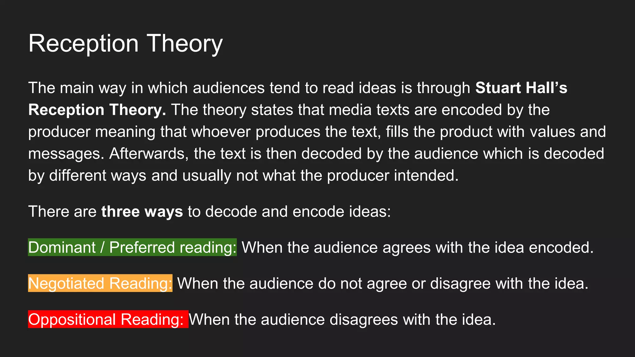 Reception Theory
The main way in which audiences tend to read ideas is through Stuart Hall’s
Reception Theory. The theory states that media texts are encoded by the
producer meaning that whoever produces the text, fills the product with values and
messages. Afterwards, the text is then decoded by the audience which is decoded
by different ways and usually not what the producer intended.
There are three ways to decode and encode ideas:
Dominant / Preferred reading: When the audience agrees with the idea encoded.
Negotiated Reading: When the audience do not agree or disagree with the idea.
Oppositional Reading: When the audience disagrees with the idea.
 