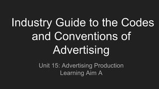 Industry Guide to the Codes
and Conventions of
Advertising
Unit 15: Advertising Production
Learning Aim A
 
