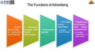 The Functions ofAdvertising
• Builds
awareness
of products
and Brands
• Provides
product and
brand
information
• Persuades
people
• Provides
brand
reminders
• Creates a
brand image
• Reinforces
purchases
and brand
experiences
• Provides
incentives to
take action
 
