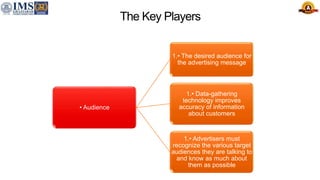 The Key Players
• Audience
1.• The desired audience for
the advertising message
1.• Data-gathering
technology improves
accuracy of information
about customers
1.• Advertisers must
recognize the various target
audiences they are talking to
and know as much about
them as possible
 